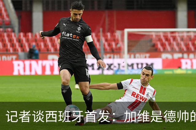 记者谈西班牙首发：加维是德帅的阵眼；也宣布一开始就要踢出强度